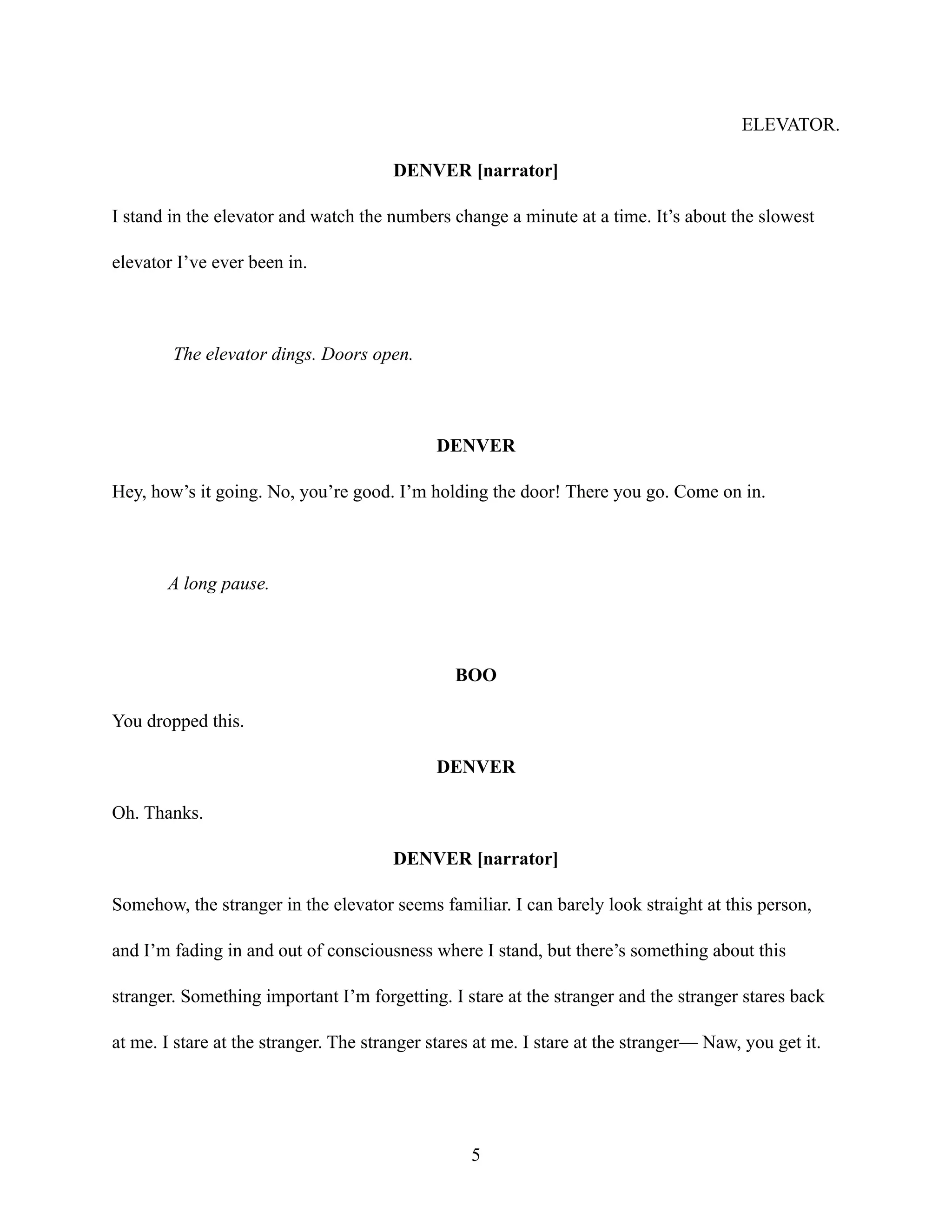 ELEVATOR.
DENVER [narrator]
I stand in the elevator and watch the numbers change a minute at a time. It’s about the slowest
elevator I’ve ever been in.
The elevator dings. Doors open.
DENVER
Hey, how’s it going. No, you’re good. I’m holding the door! There you go. Come on in.
A long pause.
BOO
You dropped this.
DENVER
Oh. Thanks.
DENVER [narrator]
Somehow, the stranger in the elevator seems familiar. I can barely look straight at this person,
and I’m fading in and out of consciousness where I stand, but there’s something about this
stranger. Something important I’m forgetting. I stare at the stranger and the stranger stares back
at me. I stare at the stranger. The stranger stares at me. I stare at the stranger— Naw, you get it.
5
 