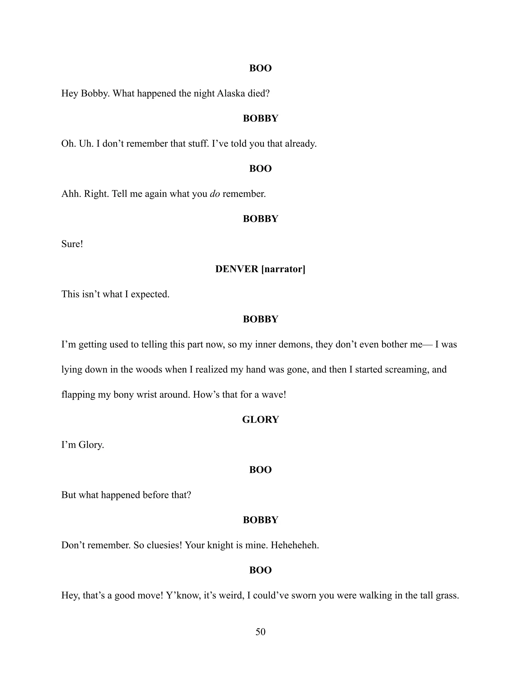 BOO
Hey Bobby. What happened the night Alaska died?
BOBBY
Oh. Uh. I don’t remember that stuff. I’ve told you that already.
BOO
Ahh. Right. Tell me again what you do remember.
BOBBY
Sure!
DENVER [narrator]
This isn’t what I expected.
BOBBY
I’m getting used to telling this part now, so my inner demons, they don’t even bother me— I was
lying down in the woods when I realized my hand was gone, and then I started screaming, and
flapping my bony wrist around. How’s that for a wave!
GLORY
I’m Glory.
BOO
But what happened before that?
BOBBY
Don’t remember. So cluesies! Your knight is mine. Heheheheh.
BOO
Hey, that’s a good move! Y’know, it’s weird, I could’ve sworn you were walking in the tall grass.
50
 