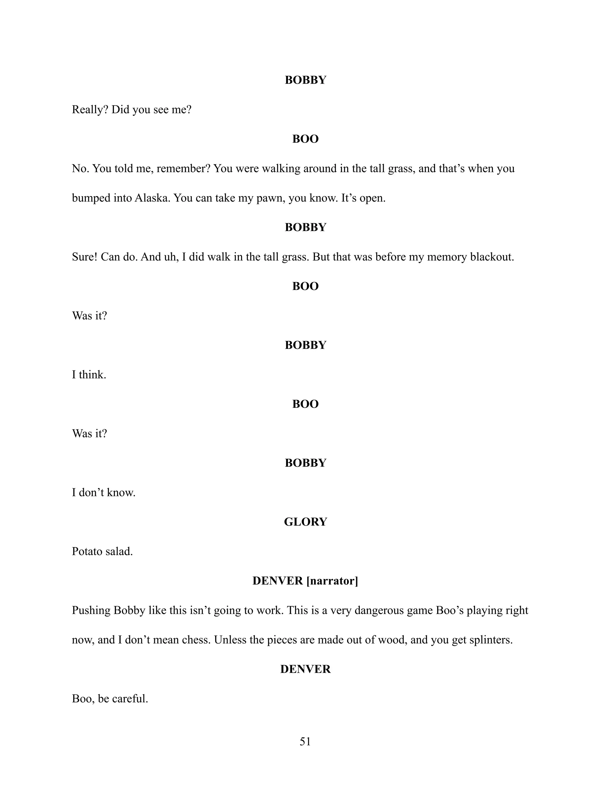 BOBBY
Really? Did you see me?
BOO
No. You told me, remember? You were walking around in the tall grass, and that’s when you
bumped into Alaska. You can take my pawn, you know. It’s open.
BOBBY
Sure! Can do. And uh, I did walk in the tall grass. But that was before my memory blackout.
BOO
Was it?
BOBBY
I think.
BOO
Was it?
BOBBY
I don’t know.
GLORY
Potato salad.
DENVER [narrator]
Pushing Bobby like this isn’t going to work. This is a very dangerous game Boo’s playing right
now, and I don’t mean chess. Unless the pieces are made out of wood, and you get splinters.
DENVER
Boo, be careful.
51
 
