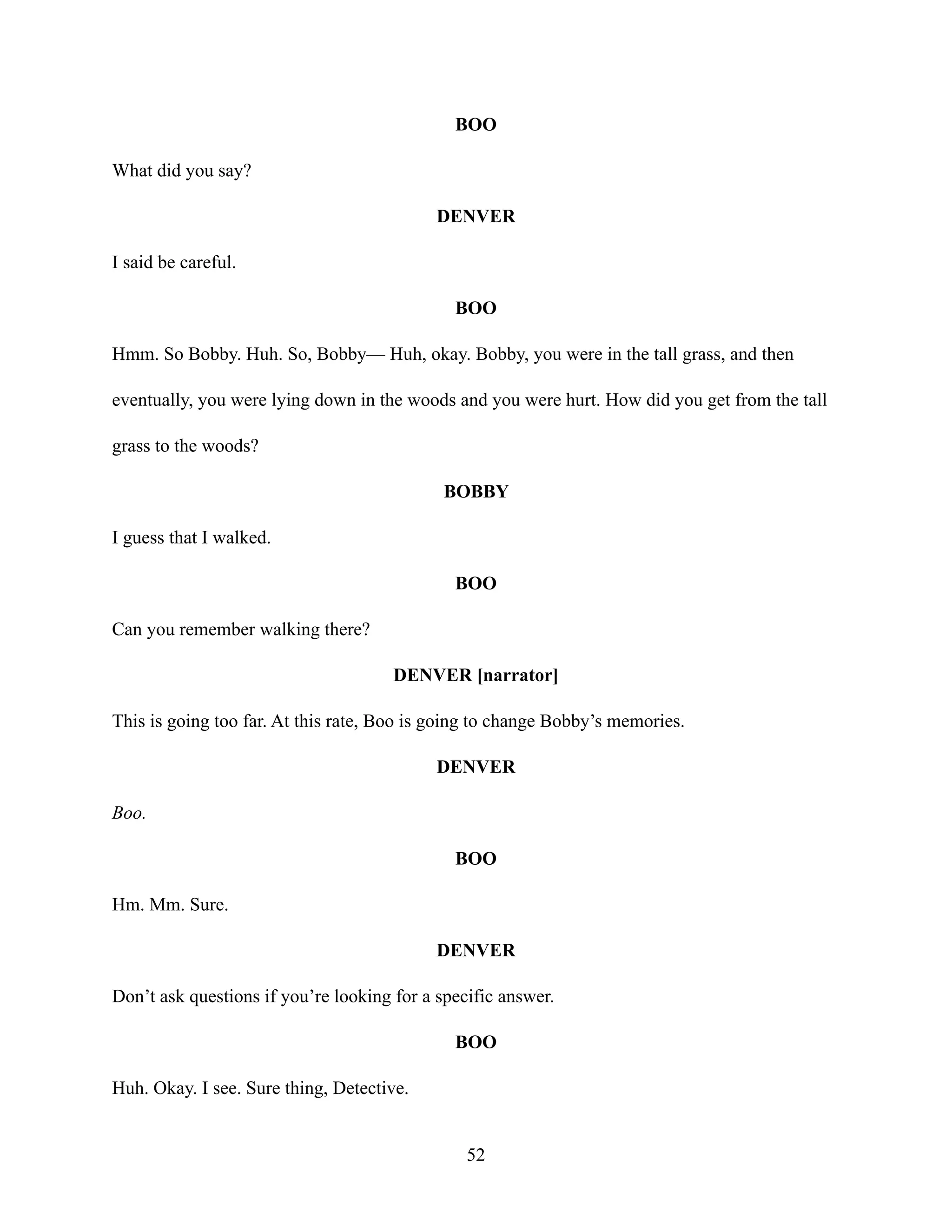 BOO
What did you say?
DENVER
I said be careful.
BOO
Hmm. So Bobby. Huh. So, Bobby— Huh, okay. Bobby, you were in the tall grass, and then
eventually, you were lying down in the woods and you were hurt. How did you get from the tall
grass to the woods?
BOBBY
I guess that I walked.
BOO
Can you remember walking there?
DENVER [narrator]
This is going too far. At this rate, Boo is going to change Bobby’s memories.
DENVER
Boo.
BOO
Hm. Mm. Sure.
DENVER
Don’t ask questions if you’re looking for a specific answer.
BOO
Huh. Okay. I see. Sure thing, Detective.
52
 