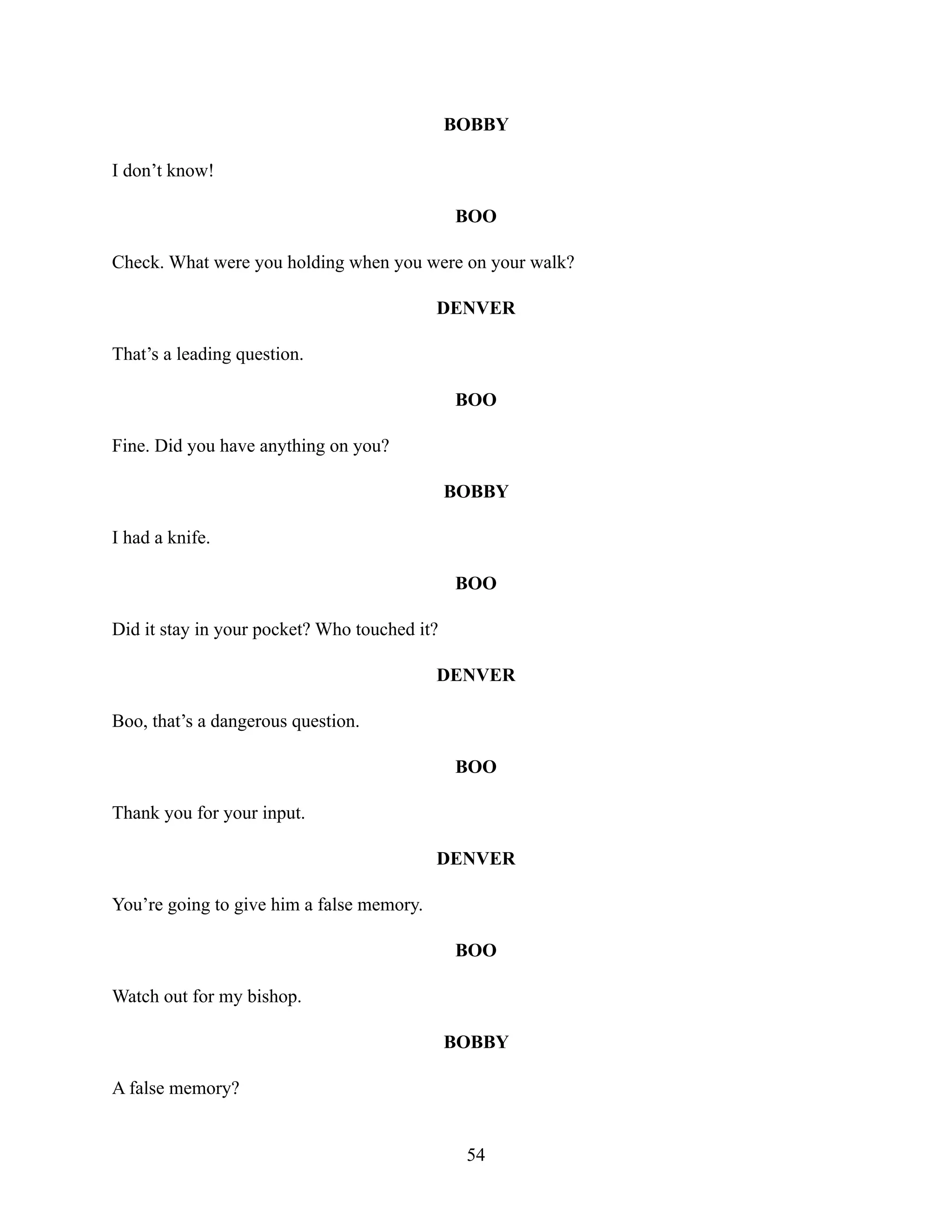 BOBBY
I don’t know!
BOO
Check. What were you holding when you were on your walk?
DENVER
That’s a leading question.
BOO
Fine. Did you have anything on you?
BOBBY
I had a knife.
BOO
Did it stay in your pocket? Who touched it?
DENVER
Boo, that’s a dangerous question.
BOO
Thank you for your input.
DENVER
You’re going to give him a false memory.
BOO
Watch out for my bishop.
BOBBY
A false memory?
54
 