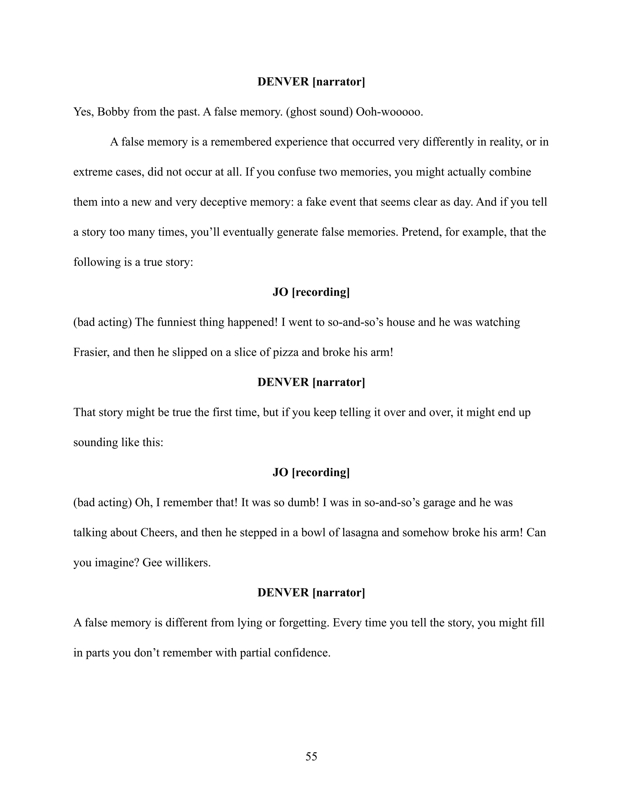 DENVER [narrator]
Yes, Bobby from the past. A false memory. (ghost sound) Ooh-wooooo.
A false memory is a remembered experience that occurred very differently in reality, or in
extreme cases, did not occur at all. If you confuse two memories, you might actually combine
them into a new and very deceptive memory: a fake event that seems clear as day. And if you tell
a story too many times, you’ll eventually generate false memories. Pretend, for example, that the
following is a true story:
JO [recording]
(bad acting) The funniest thing happened! I went to so-and-so’s house and he was watching
Frasier, and then he slipped on a slice of pizza and broke his arm!
DENVER [narrator]
That story might be true the first time, but if you keep telling it over and over, it might end up
sounding like this:
JO [recording]
(bad acting) Oh, I remember that! It was so dumb! I was in so-and-so’s garage and he was
talking about Cheers, and then he stepped in a bowl of lasagna and somehow broke his arm! Can
you imagine? Gee willikers.
DENVER [narrator]
A false memory is different from lying or forgetting. Every time you tell the story, you might fill
in parts you don’t remember with partial confidence.
55
 