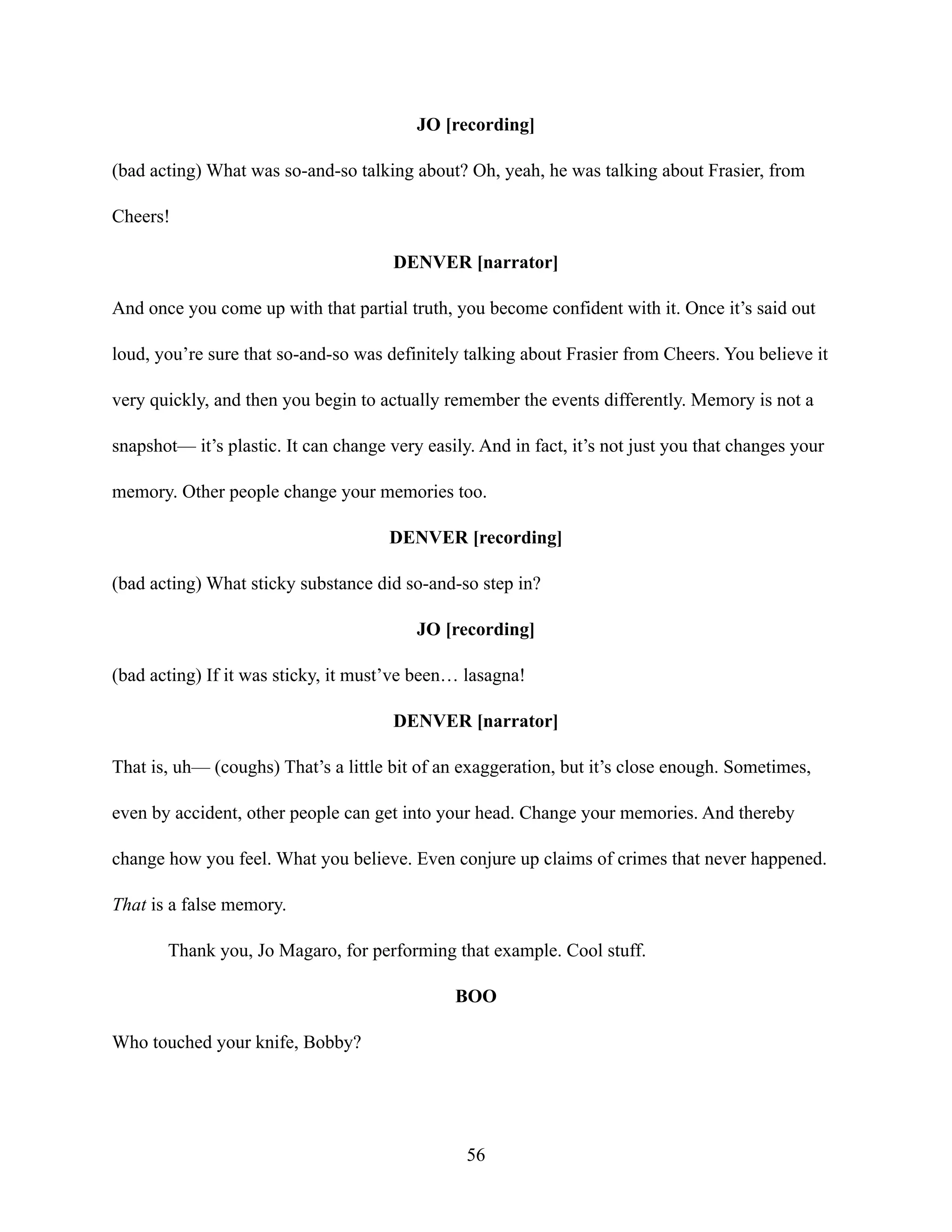 JO [recording]
(bad acting) What was so-and-so talking about? Oh, yeah, he was talking about Frasier, from
Cheers!
DENVER [narrator]
And once you come up with that partial truth, you become confident with it. Once it’s said out
loud, you’re sure that so-and-so was definitely talking about Frasier from Cheers. You believe it
very quickly, and then you begin to actually remember the events differently. Memory is not a
snapshot— it’s plastic. It can change very easily. And in fact, it’s not just you that changes your
memory. Other people change your memories too.
DENVER [recording]
(bad acting) What sticky substance did so-and-so step in?
JO [recording]
(bad acting) If it was sticky, it must’ve been… lasagna!
DENVER [narrator]
That is, uh— (coughs) That’s a little bit of an exaggeration, but it’s close enough. Sometimes,
even by accident, other people can get into your head. Change your memories. And thereby
change how you feel. What you believe. Even conjure up claims of crimes that never happened.
That is a false memory.
Thank you, Jo Magaro, for performing that example. Cool stuff.
BOO
Who touched your knife, Bobby?
56
 