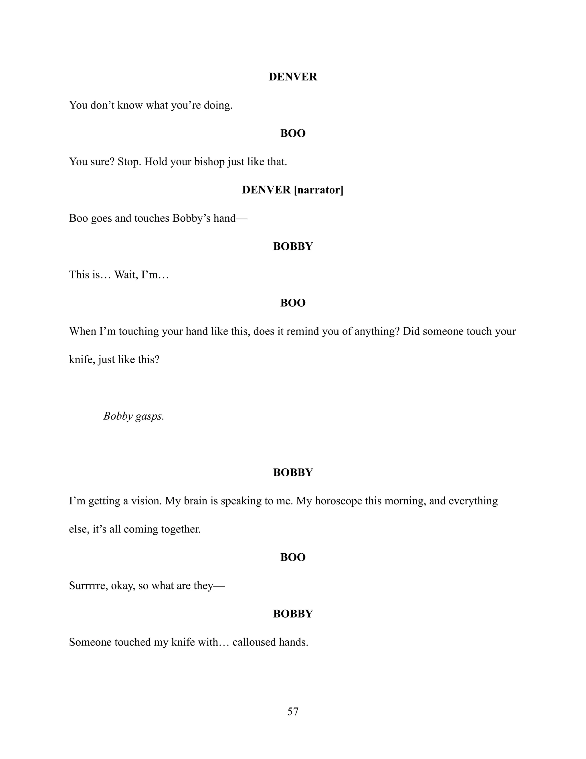 DENVER
You don’t know what you’re doing.
BOO
You sure? Stop. Hold your bishop just like that.
DENVER [narrator]
Boo goes and touches Bobby’s hand—
BOBBY
This is… Wait, I’m…
BOO
When I’m touching your hand like this, does it remind you of anything? Did someone touch your
knife, just like this?
Bobby gasps.
BOBBY
I’m getting a vision. My brain is speaking to me. My horoscope this morning, and everything
else, it’s all coming together.
BOO
Surrrrre, okay, so what are they—
BOBBY
Someone touched my knife with… calloused hands.
57
 
