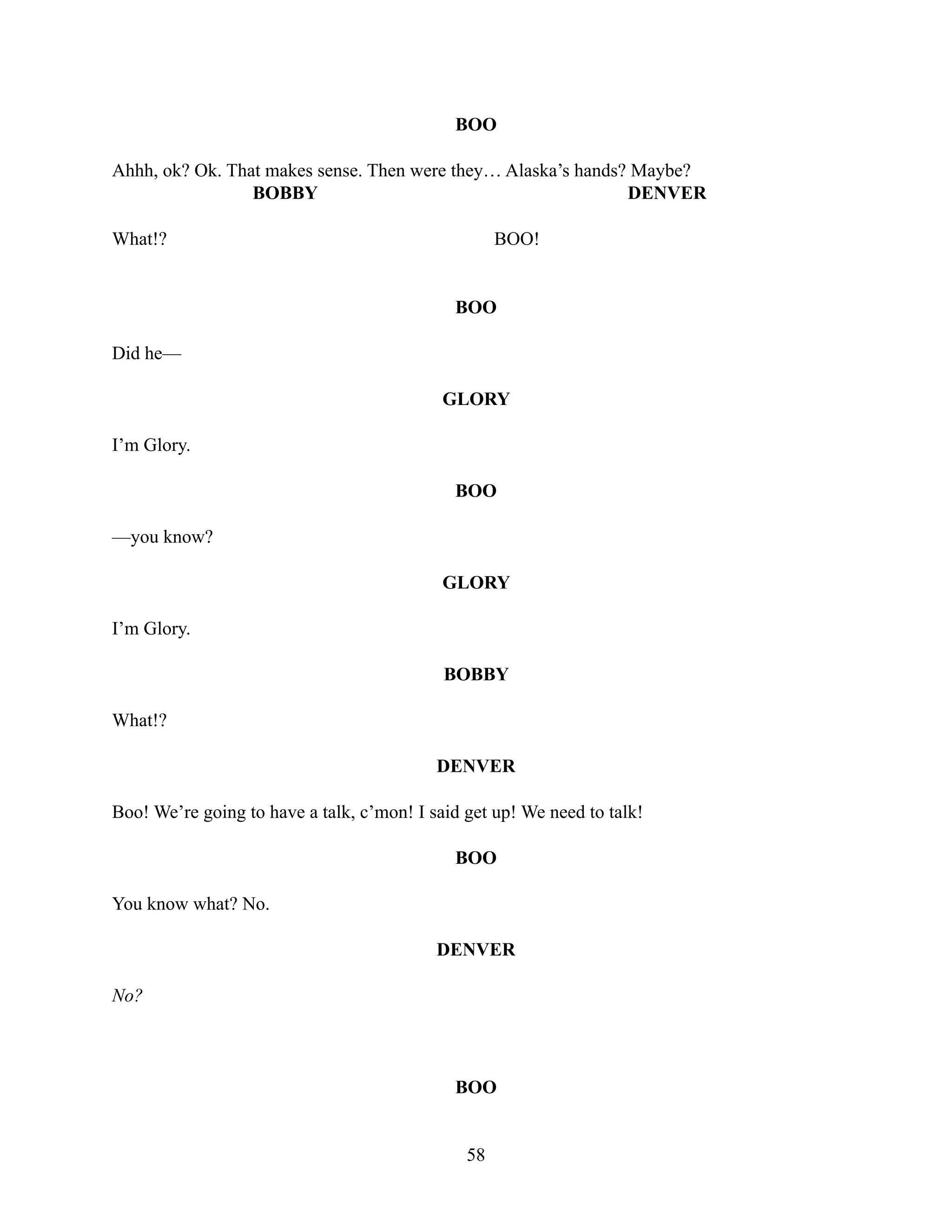 BOO
Ahhh, ok? Ok. That makes sense. Then were they… Alaska’s hands? Maybe?
BOBBY
What!?
DENVER
BOO!
BOO
Did he—
GLORY
I’m Glory.
BOO
—you know?
GLORY
I’m Glory.
BOBBY
What!?
DENVER
Boo! We’re going to have a talk, c’mon! I said get up! We need to talk!
BOO
You know what? No.
DENVER
No?
BOO
58
 