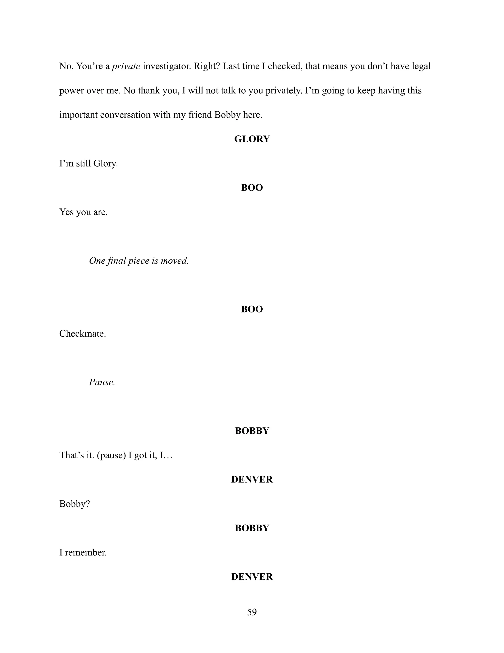No. You’re a private investigator. Right? Last time I checked, that means you don’t have legal
power over me. No thank you, I will not talk to you privately. I’m going to keep having this
important conversation with my friend Bobby here.
GLORY
I’m still Glory.
BOO
Yes you are.
One final piece is moved.
BOO
Checkmate.
Pause.
BOBBY
That’s it. (pause) I got it, I…
DENVER
Bobby?
BOBBY
I remember.
DENVER
59
 