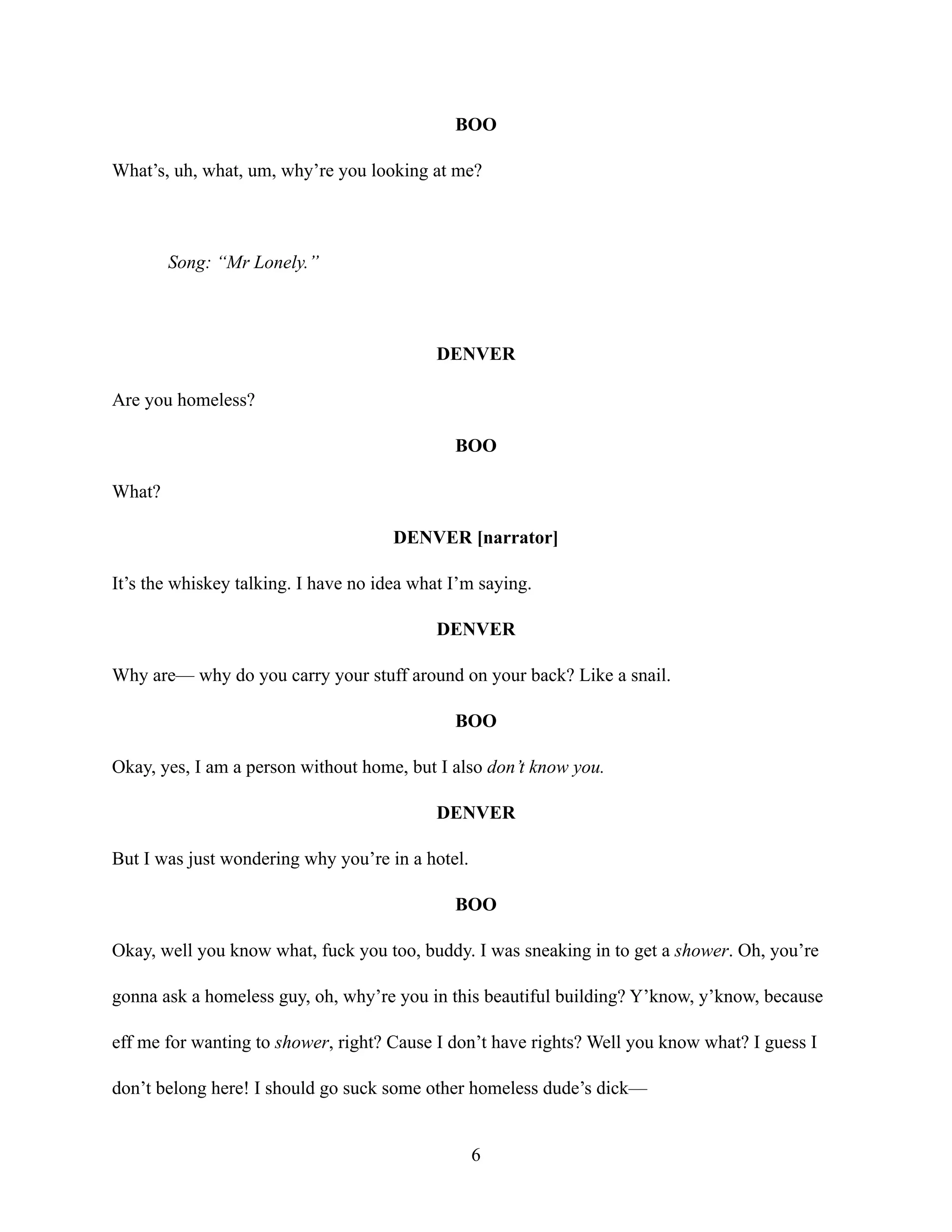BOO
What’s, uh, what, um, why’re you looking at me?
Song: “Mr Lonely.”
DENVER
Are you homeless?
BOO
What?
DENVER [narrator]
It’s the whiskey talking. I have no idea what I’m saying.
DENVER
Why are— why do you carry your stuff around on your back? Like a snail.
BOO
Okay, yes, I am a person without home, but I also don’t know you.
DENVER
But I was just wondering why you’re in a hotel.
BOO
Okay, well you know what, fuck you too, buddy. I was sneaking in to get a shower. Oh, you’re
gonna ask a homeless guy, oh, why’re you in this beautiful building? Y’know, y’know, because
eff me for wanting to shower, right? Cause I don’t have rights? Well you know what? I guess I
don’t belong here! I should go suck some other homeless dude’s dick—
6
 