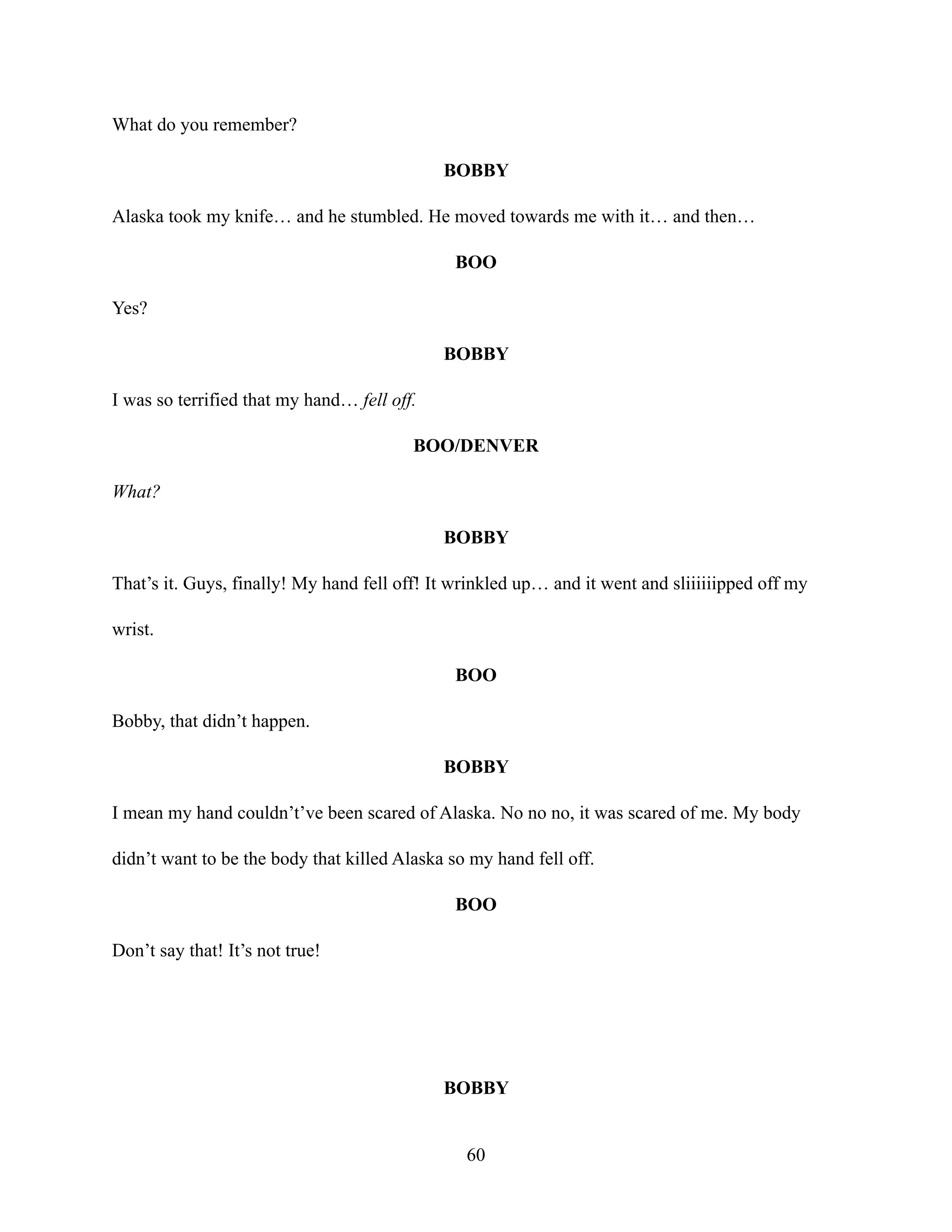 What do you remember?
BOBBY
Alaska took my knife… and he stumbled. He moved towards me with it… and then…
BOO
Yes?
BOBBY
I was so terrified that my hand… fell off.
BOO/DENVER
What?
BOBBY
That’s it. Guys, finally! My hand fell off! It wrinkled up… and it went and sliiiiiipped off my
wrist.
BOO
Bobby, that didn’t happen.
BOBBY
I mean my hand couldn’t’ve been scared of Alaska. No no no, it was scared of me. My body
didn’t want to be the body that killed Alaska so my hand fell off.
BOO
Don’t say that! It’s not true!
BOBBY
60
 
