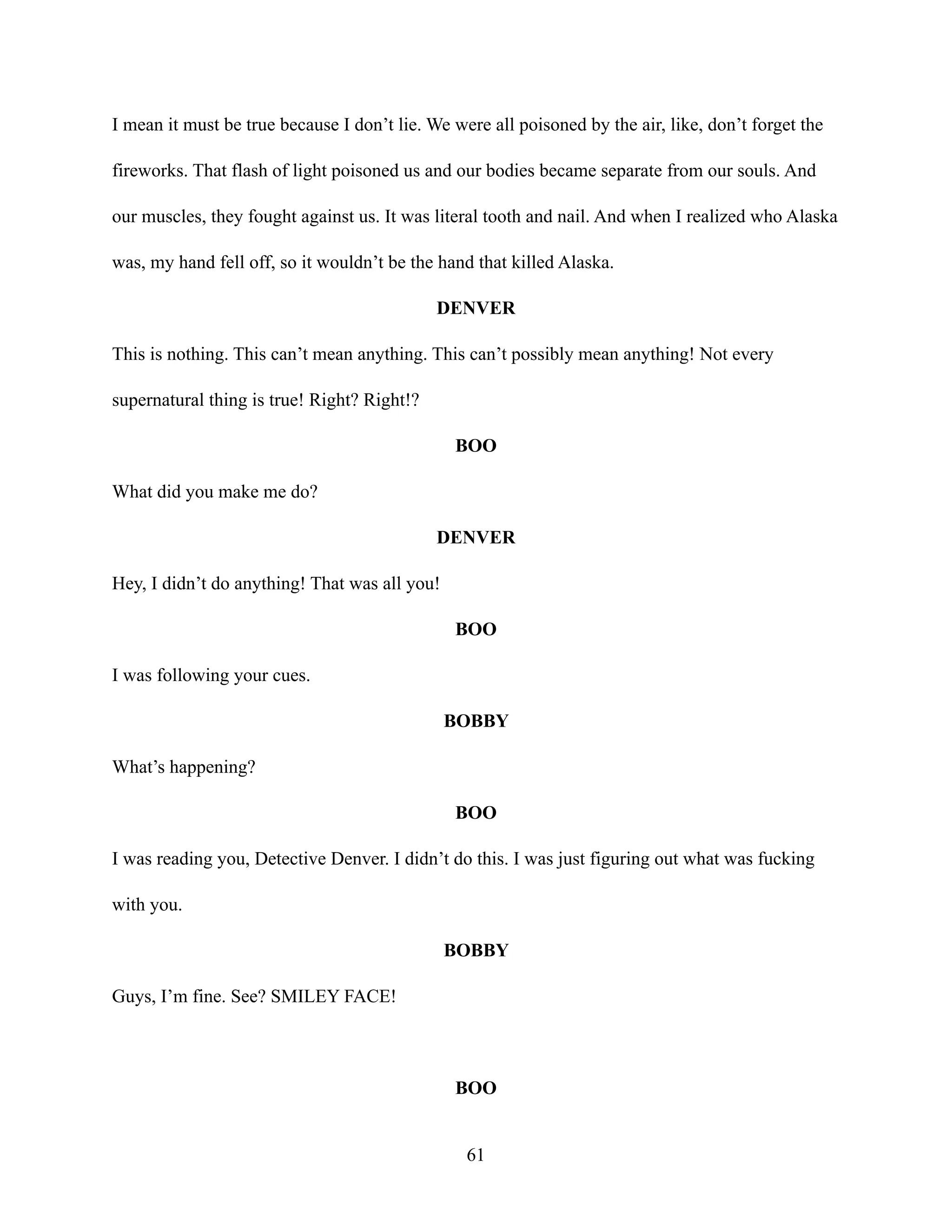 I mean it must be true because I don’t lie. We were all poisoned by the air, like, don’t forget the
fireworks. That flash of light poisoned us and our bodies became separate from our souls. And
our muscles, they fought against us. It was literal tooth and nail. And when I realized who Alaska
was, my hand fell off, so it wouldn’t be the hand that killed Alaska.
DENVER
This is nothing. This can’t mean anything. This can’t possibly mean anything! Not every
supernatural thing is true! Right? Right!?
BOO
What did you make me do?
DENVER
Hey, I didn’t do anything! That was all you!
BOO
I was following your cues.
BOBBY
What’s happening?
BOO
I was reading you, Detective Denver. I didn’t do this. I was just figuring out what was fucking
with you.
BOBBY
Guys, I’m fine. See? SMILEY FACE!
BOO
61
 