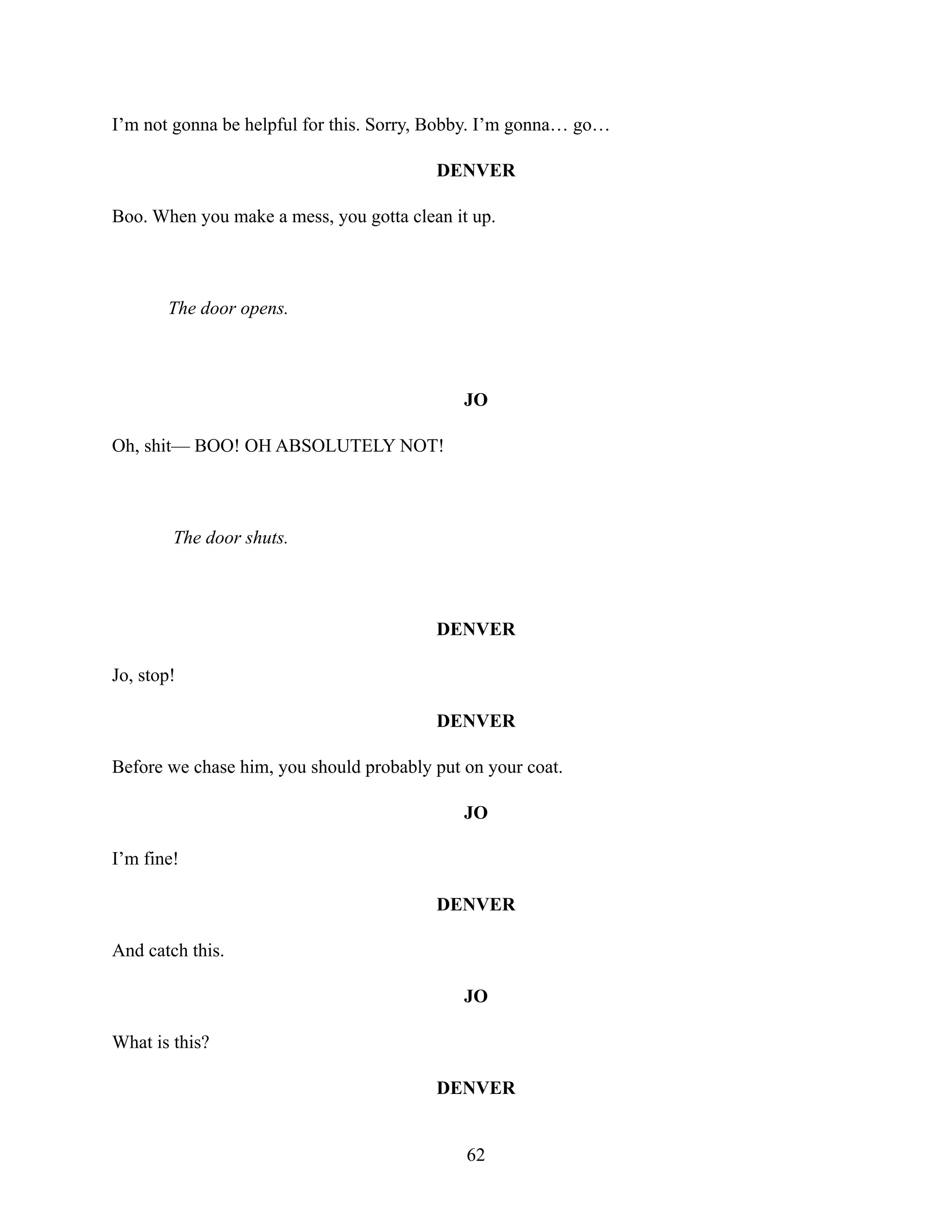I’m not gonna be helpful for this. Sorry, Bobby. I’m gonna… go…
DENVER
Boo. When you make a mess, you gotta clean it up.
The door opens.
JO
Oh, shit— BOO! OH ABSOLUTELY NOT!
The door shuts.
DENVER
Jo, stop!
DENVER
Before we chase him, you should probably put on your coat.
JO
I’m fine!
DENVER
And catch this.
JO
What is this?
DENVER
62
 