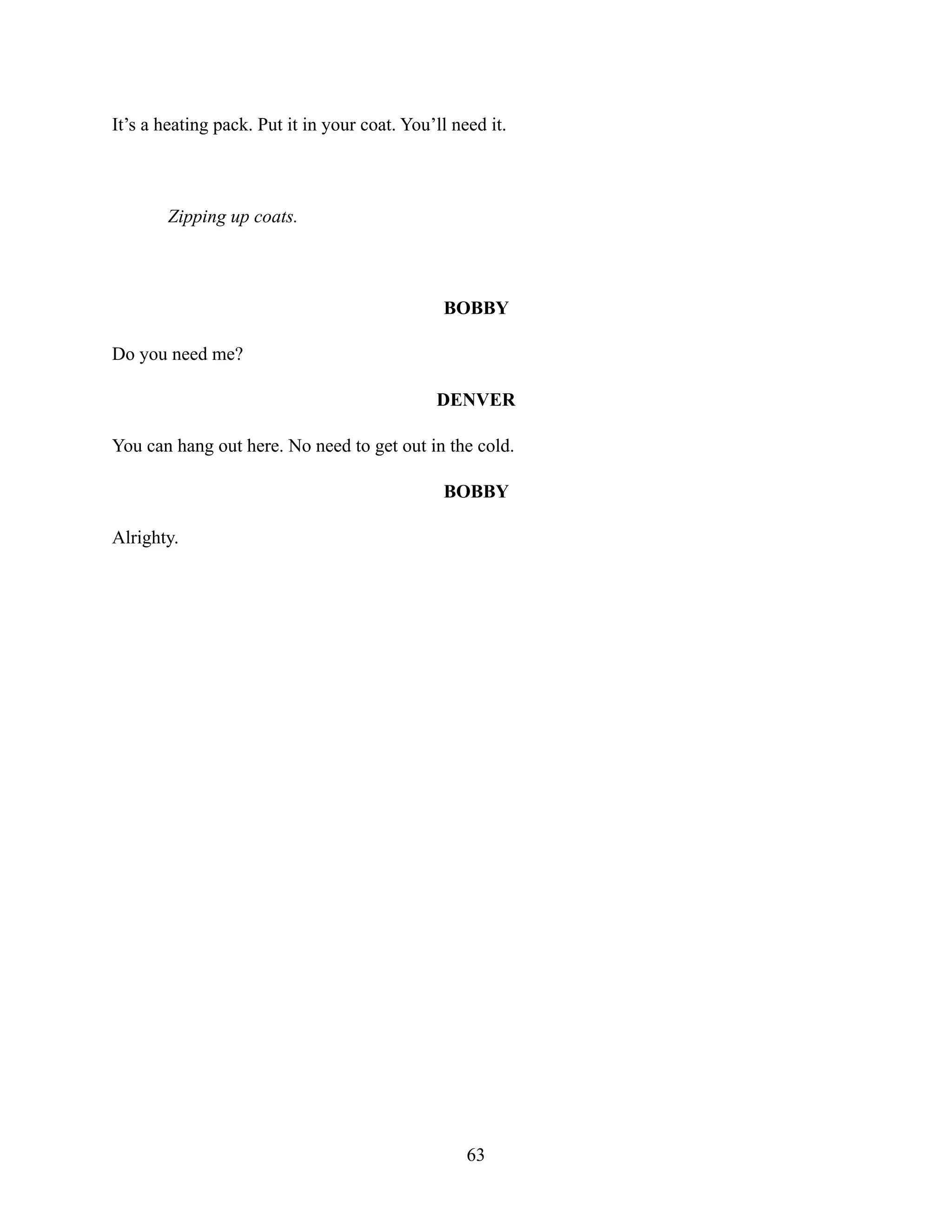 It’s a heating pack. Put it in your coat. You’ll need it.
Zipping up coats.
BOBBY
Do you need me?
DENVER
You can hang out here. No need to get out in the cold.
BOBBY
Alrighty.
63
 