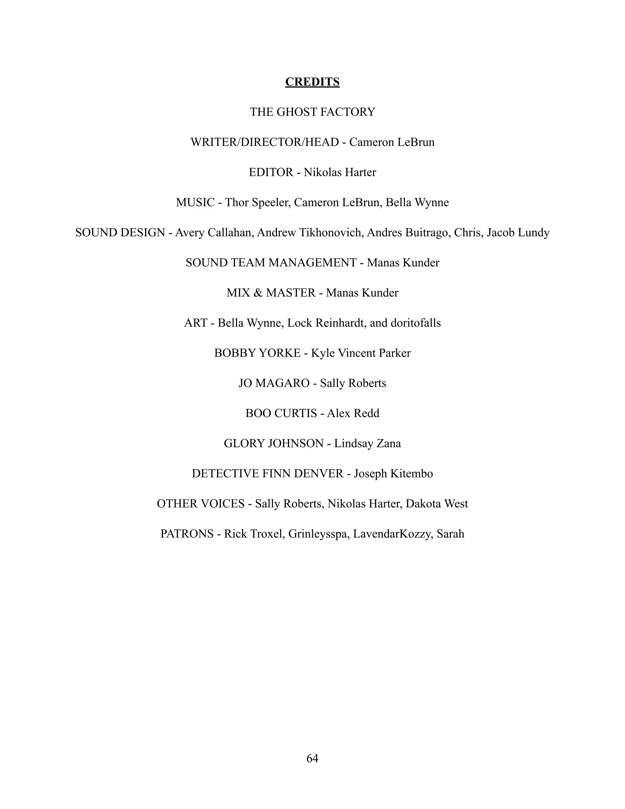 CREDITS
THE GHOST FACTORY
WRITER/DIRECTOR/HEAD - Cameron LeBrun
EDITOR - Nikolas Harter
MUSIC - Thor Speeler, Cameron LeBrun, Bella Wynne
SOUND DESIGN - Avery Callahan, Andrew Tikhonovich, Andres Buitrago, Chris, Jacob Lundy
SOUND TEAM MANAGEMENT - Manas Kunder
MIX & MASTER - Manas Kunder
ART - Bella Wynne, Lock Reinhardt, and doritofalls
BOBBY YORKE - Kyle Vincent Parker
JO MAGARO - Sally Roberts
BOO CURTIS - Alex Redd
GLORY JOHNSON - Lindsay Zana
DETECTIVE FINN DENVER - Joseph Kitembo
OTHER VOICES - Sally Roberts, Nikolas Harter, Dakota West
PATRONS - Rick Troxel, Grinleysspa, LavendarKozzy, Sarah
64
 
