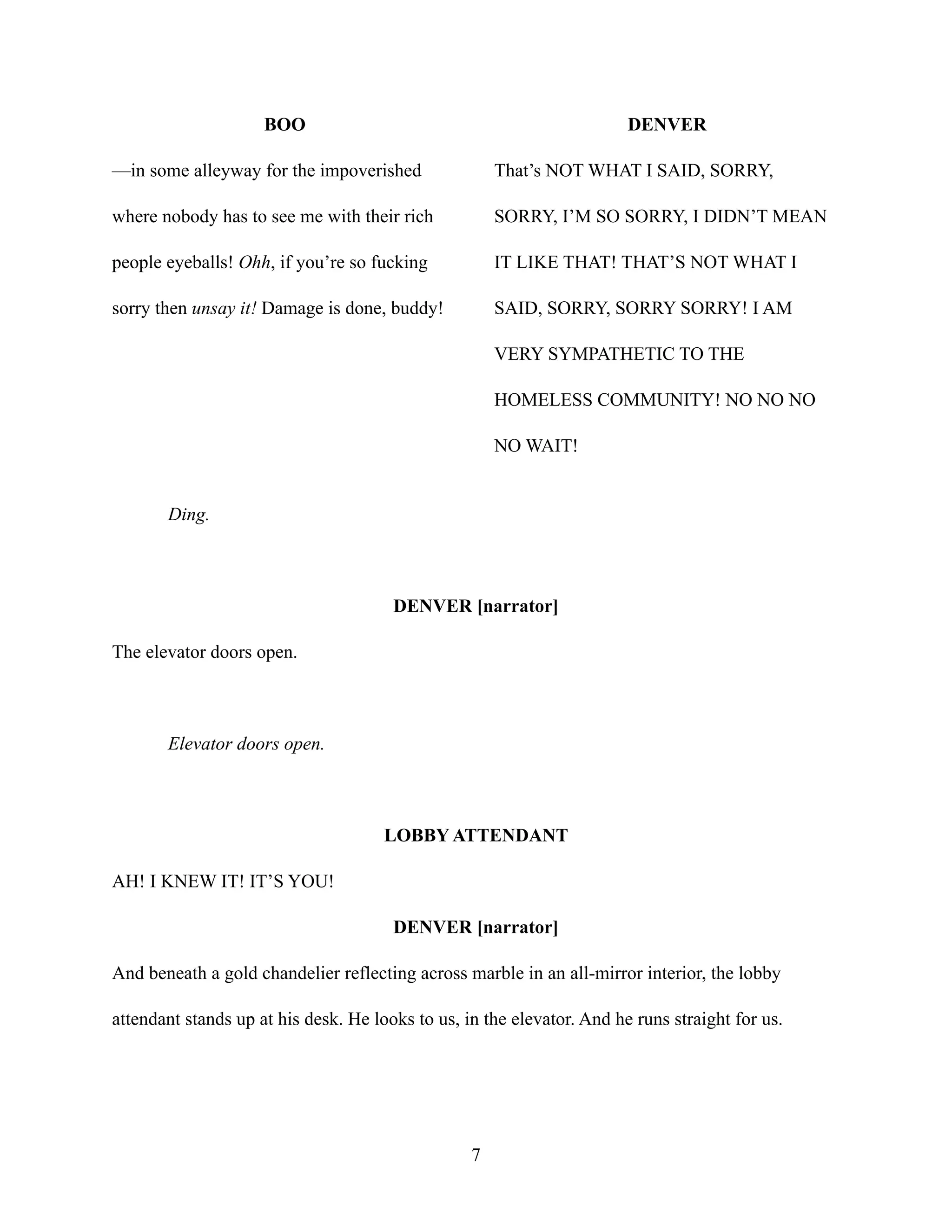 BOO
—in some alleyway for the impoverished
where nobody has to see me with their rich
people eyeballs! Ohh, if you’re so fucking
sorry then unsay it! Damage is done, buddy!
DENVER
That’s NOT WHAT I SAID, SORRY,
SORRY, I’M SO SORRY, I DIDN’T MEAN
IT LIKE THAT! THAT’S NOT WHAT I
SAID, SORRY, SORRY SORRY! I AM
VERY SYMPATHETIC TO THE
HOMELESS COMMUNITY! NO NO NO
NO WAIT!
Ding.
DENVER [narrator]
The elevator doors open.
Elevator doors open.
LOBBY ATTENDANT
AH! I KNEW IT! IT’S YOU!
DENVER [narrator]
And beneath a gold chandelier reflecting across marble in an all-mirror interior, the lobby
attendant stands up at his desk. He looks to us, in the elevator. And he runs straight for us.
7
 