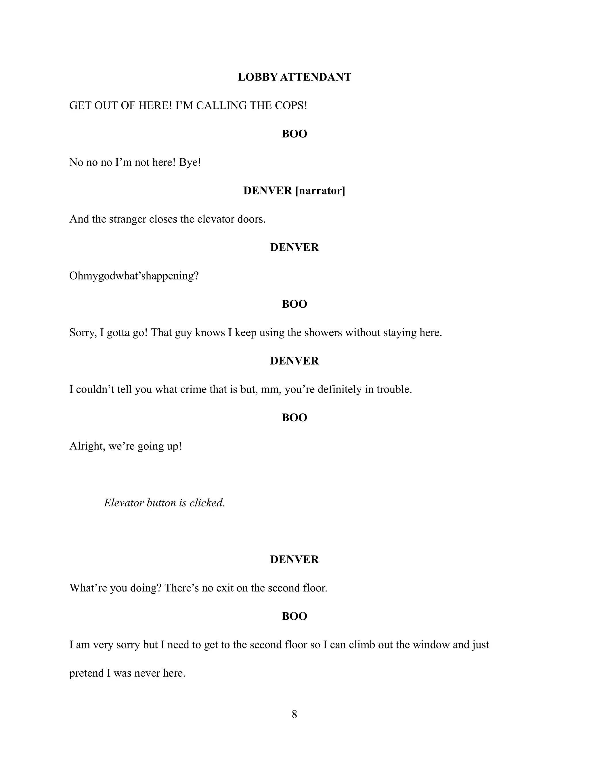 LOBBY ATTENDANT
GET OUT OF HERE! I’M CALLING THE COPS!
BOO
No no no I’m not here! Bye!
DENVER [narrator]
And the stranger closes the elevator doors.
DENVER
Ohmygodwhat’shappening?
BOO
Sorry, I gotta go! That guy knows I keep using the showers without staying here.
DENVER
I couldn’t tell you what crime that is but, mm, you’re definitely in trouble.
BOO
Alright, we’re going up!
Elevator button is clicked.
DENVER
What’re you doing? There’s no exit on the second floor.
BOO
I am very sorry but I need to get to the second floor so I can climb out the window and just
pretend I was never here.
8
 