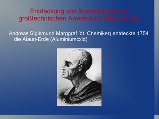 Entdeckung von Aluminium bis zur
   großtechnischen Anwendung (Geschichte)

Andreas Sigismund Marggraf (dt. Chemiker) entdeckte 1754
  die Alaun-Erde (Aluminiumoxid)
 