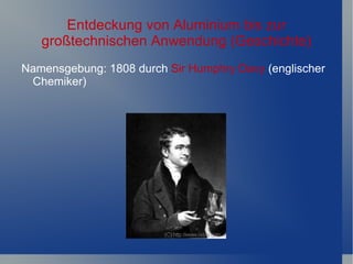 Entdeckung von Aluminium bis zur
   großtechnischen Anwendung (Geschichte)
Namensgebung: 1808 durch Sir Humphry Davy (englischer
 Chemiker)
 