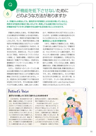 11
Q
肝機能を低下させないために
どのような方法がありますか6
A．肝臓がんは根治しても、慢性肝炎や肝硬変による炎症が続いている以上、
再発する可能性が極めて高いがんです。再発しても治療が受けられるように
肝機能を低下させずに肝臓を守る治療や生活を続けることが大切です。
比べ、再発率はわずかに低下するにとどまっ
たものの、生存期間には有意な延長がみられ
たことが明らかになっているからです。
●規則正しい生活で肝臓を守る
　つまり、肝臓がんで重要なことは、再発し
ても繰り返し治療ができるように「肝臓を守
る(肝機能を低下させない)」ことです。例え
ば、ウルソデオキシコール酸の内服や、グリ
チルリチン製剤の内服・注射などで肝臓の炎
症を抑えます（肝庇護療法）。日常生活でも
肝機能の維持に役立つことがあります。先に
紹介した禁煙、バランスのよい食事、適度な
運動のほか、肝臓に悪影響を及ぼすストレス
や風邪の予防、便秘の改善、肝臓の血流をよく
するための安静（食後30分間横になる）など
です。また、肝硬変が進行し、むくみや腹水
などがみられる時期には、おにぎり1個、カ
ステラ1切れ、クッキー5枚と飲み物といっ
た簡単な夜食（LES：Late Evening Snack）
を取り入れるのもよいとされています。
　肝臓がんは根治した後も、その発症の素地
となる慢性肝炎や肝硬変による炎症が持続し
ていることから、再発する可能性が極めて高
いがんです。そこで、再発予防を期待して慢
性肝炎や肝硬変の原因となるアルコール性肝
炎、非アルコール性脂肪肝炎（NASH）、B
型肝炎、C型肝炎などに対する治療が引き続
き行われます。具体的には、アルコール性肝
炎には「禁酒」、NASHには「バランスのよ
い食事」と「適度な運動」、B型肝炎には薬
物療法の「核酸アナログ療法」、C型肝炎も
薬物療法で「インターフェロン療法」や「肝
庇
ひ
護
ご
療法」が実施されます。
　ただし、C型肝炎へのインターフェロン療
法は治療が煩雑なうえに副作用の問題もあり、
保険適用が厳密であることから肝臓がんの治
療後に行われることはあまりありません。一
方、B型肝炎に対する核酸アナログ療法はほ
ぼ全例に行われます。それは根治後に核酸ア
ナログで治療した群は、治療しなかった群に
Patient's Voice 2
息子たちの優しさに甘えて疲れたときは休みます
　父はC型肝炎、母はB型肝炎から肝
硬変、肝臓がんを発症して亡くなりま
した。私も母子感染でB型肝炎ウイル
スのキャリアであることは自覚してい
ましたが、39歳のときに慢性肝炎から
肝硬変を飛び越えて肝臓がんに。信じ
られない気持ちとついに来てしまった
という気持ちが入り混じり複雑でした。
　肝切除術を行いましたが、術後1年
ほどは検査のたびに小さながんが見つ
かり、その都度ラジオ波焼灼療法を受
け、入退院を繰り返しました。10歳の
長男は夫が自宅で、2歳の次男は姉に
預けて面倒をみてもらいました。
　今も体が疲れやすいので、しんどい
ときは子どもに「横にならせてね」と
声をかけて寝るようにしています。そ
して、起きたときに「ありがとう」を伝
えます。入退院を繰り返し不憫な思い
をさせた分、頑張っていましたが、無
理をするとイライラして子どもにあた
ってしまうので…。今は息子たちの優
しさに助けられながら生活しています。
（45歳女性・診断から7年目）
 