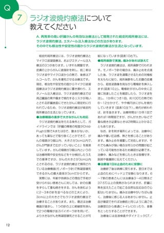 12
7 ラジオ波焼灼療法について
教えてください
Q
A．再発率の高い肝臓がんの有効な治療法として開発された経皮的局所療法には、
ラジオ波焼灼療法、エタノール注入療法などの方法があります。
その中でも根治性や安定性の面からラジオ波焼灼療法が主流となっています。
能になっています(図表10右下)。
●局所麻酔で実施。痛みがあれば訴えて
　ラジオ波焼灼療法は、局所麻酔で行われま
す。モノポーラ針の場合は、痛み止めを点滴
した後、ラジオ波を通電させるための対極板
を太ももに貼り、局所麻酔をしたお腹の皮膚
から、超音波画像を見ながら電極針を挿入し
ます(図表10上)。電極針ががんの中央に正
確に到達したことを確認したら、ラジオ波を
流し、1か所につき1回、約100℃の熱で約
8～12分かけて、やや楕円状にがんを焼灼
していきます（図表10左下）。焼灼が終われ
ば、針を抜きます。治療時間は1か所1回で
あれば1時間弱ですが、がんが大きいなどで
重ね焼きが必要なときは2時間以上かかるこ
ともあります。
　なお、針を刺す場所によっては、治療中に
痛みや重い圧迫感、熱さを感じることがあり
ます。痛み止めを増量して対処しますが、そ
れでも痛みが強い場合は何らかの問題が起こ
っている可能性があるため確認が必要です。
治療中、痛みなどを感じたときは我慢せず、
医師や看護師に伝えてください。
●治療後１日は止血のために安静に
　治療終了後は病棟に戻ります。翌日までは
止血のためにベッド上で安静となります。6
～7割の患者さんには治療後3～4日間ほど
37.5℃以上の発熱がみられますが、肝臓に
熱を加えたことで起こる自然な反応なので心
配はいりません。痛みは治療中がいちばん強
く、治療後に感じる人はあまりいません。止
血が確認できれば治療前と同じように過ごせ、
治療翌日から普通にトイレに行ったり、食事
をとったりすることができます。
　治療後には血液検査やダイナミックCT／
　経皮的局所療法には、ラジオ波焼灼療法と
マイクロ波凝固療法、およびエタノール注入
療法の3つがあります。いずれも開腹せず、
皮膚の上からがんに直接針を刺し、前二者は
ラジオ波やマイクロ波からの熱で、後者はア
ルコールで、がんを壊死させる治療法です。
現在、根治性や安定性の面からマイクロ波凝
固療法はラジオ波焼灼療法に置き換わり、エ
タノール注入療法は、ラジオ波焼灼療法では
周辺臓器の胃や腸まで焼灼するリスクが高い
とされる肝臓表面にできたがんに限定的に行
われているため、ラジオ波焼灼療法が経皮的
局所療法の主流となっています。
●治療機器の進歩で大きながんにも対応
　ラジオ波焼灼療法を行える条件として、ガ
イドラインでは「肝臓の障害の程度がChild-
Pugh分類でAまたはBで、腹水がないか、
あっても薬などで取り除くことができて、が
んの個数が3個以内、大きさが3cm以内で、
がんが門脈まで広がっていないこと」を推奨
しています。がんの個数が3個以内というの
は治療時間や安全性などを十分検討したうえ
での基準ですが、がんの大きさが3cm以内
とされるのは、ラジオ波焼灼療法で頻用され
ている治療機器(モノポーラ針)で熱凝固壊死
できるがんの最大直径が3cmだからです。
　実際には、年齢や持病などの理由で手術が
受けられない患者さんに対しては、針の位置
をずらして重ね焼きをする、がんを挟むよう
に2～3本の針を並べるなどの工夫により、
3cm以上の大きさでもラジオ波焼灼療法で
治療することがあります。また、最近は治療
機器が進歩し、1つの針の上に絶縁部を挟ん
で2つの電極が並ぶバイポーラ針を用いて、
より大きながんを熱凝固壊死させることが可
 