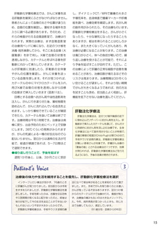 15
し、ダイナミックCT／MRIで腫瘍の大きさ
や壊死率を、血液検査で腫瘍マーカーや肝機
能を調べ、治療効果を確認します。抗がん剤
の副作用がみられたら、その治療も行います。
肝動脈化学塞栓療法をすると、がんが小さく
なったり、十分な壊死になったりすることも
ありますが、根治を得られることはむしろ少
なく、また大きくなっていくがんもあり、再
治療が必要になることがあります。この治療
は傷口が小さく、体への負担が軽いので、繰
り返し治療を受けることが可能で、それによ
り予後を延ばすことが目的です。ただし、こ
の治療によって肝臓の正常な細胞や血管を傷
めることがあり、治療回数が増えるほどその
リスクは高まります。治療間隔は3か月くら
い空けることが望ましく、それより短い期間
でがんが大きくなるようであれば、別の方法
を試すことも含め、担当医とよく相談し、肝
機能を低下させない治療を選んでください。
　肝動脈化学塞栓療法では、がんに栄養を送
る肝動脈を確実にふさがなければなりません。
患者さんによって血管の太さや位置が違うた
め、血管の位置を確認し、塞栓する場所を念
入りに調べる必要があります。そのため、こ
れらの検査が行える血管造影室で、治療は行
われます。実際の治療は、まず血管造影室
の治療用ベッドに横になり、右足のつけ根を
消毒・局所麻酔してから、そこにある血管（大
腿動脈）を針で刺し、X線で血管の状態を
透視しながら、カテーテルと呼ばれる管を肝
動脈に向かって挿入していきます。カテーテ
ルが肝動脈に到達したら、肝動脈の全体像
やがんの位置を確認し、がんに栄養を送っ
ている血管を探します。それが見つかれば、
カテーテルの中にマイクロカテーテルを入れ、
再びX線で血管の状態を透視しながら目標
の血管まで挿入していきます（図表11左）。
　目標とする血管へ抗がん剤や油性造影剤を
注入し、がんに行き渡らせた後、塞栓物質を
詰め込んで、がんに流れ込んでいる血流を止
めます。しっかり塞栓できていることが確認
できたら、カテーテルを抜いて治療は終了で
す。治療時間は平均1時間です。治療後は病
棟に戻り、出血予防のためにベッド上で安静
にします。38℃ぐらいの発熱がみられます
が、がんの死滅による一種の好反応なので心
配はいりません。翌日からは通常の生活が可
能で、経過が順調であれば、5～7日間ほど
で退院できます。
●繰り返し行うことで、予後を延ばす
　退院1か月後と、以後、3か月ごとに受診
Patient's Voice 3
治療後の体力や生活を維持することを優先し、肝動脈化学塞栓療法を選択
　インターフェロン療法が効かず、76歳のとき
に肝臓がんが見つかりました。担当医からは手術
をすすめられましたが、肝動脈化学塞栓療法を選
択しました。手術を断ったのは、お腹を切る恐怖
や入院期間が長くなる心配があったのと、術後は
体力が低下して今の生活を送ることができないか
もしれないという不安が大きかったからです。
　肝動脈化学塞栓療法は、手術やラジオ波焼灼療
法に比べて根治率が劣ることを承知のうえで選び
ました。また、手術でがんを取り除くのとは違い、
がんが残っている不安はありますが、足のつけ根
からのカテーテルだけで治療が行え、傷痕が残ら
ず、治療後の痛みもないのは大きなメリットでし
た。今年、局所再発が見つかったときも、同じ方
法で治療してもらい、満足しています。
（81歳女性・診断から6年目）
肝動注化学療法
　肝動注化学療法は、足のつけ根や胸部の皮下
に埋め込んだリザーバーに抗がん剤を注入し、肝
動脈まで挿入したカテーテルを通じて、がんだけ
に持続的に抗がん剤を流し込む治療です。全身
化学療法に比べて副作用が少ないことが特徴で、
肝臓の障害の程度がChild-Pugh分類でAかBで、
手術やラジオ波焼灼療法、肝動脈化学塞栓療法
が難しい患者さんが対象です。肝臓がん治療の
「最後の砦」とされる治療法の1つですが、効果
が得られれば、肝動脈化学塞栓療法などを行え
るようになり、予後の改善が期待されます。
 