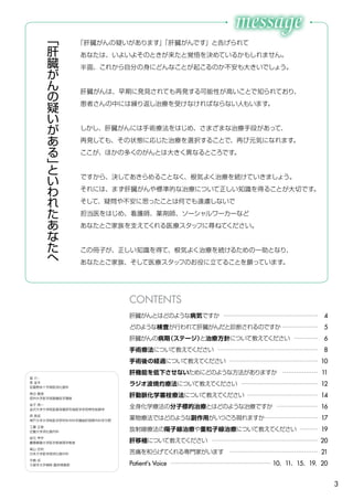 3
肝臓がんとはどのような病気ですか ………………………………………… 4
どのような検査が行われて肝臓がんだと診断されるのですか ……………… 5
肝臓がんの病期（ステージ）と治療方針について教えてください ………… 6
手術療法について教えてください …………………………………………… 8
手術後の経過について教えてください ……………………………………… 10
肝機能を低下させないためにどのような方法がありますか ……………… 11
ラジオ波焼灼療法について教えてください ………………………………… 12
肝動脈化学塞栓療法について教えてください ……………………………… 14
全身化学療法の分子標的治療とはどのような治療ですか ………………… 16
薬物療法ではどのような副作用がいつごろ現れますか……………………… 17
放射線療法の陽子線治療や重粒子線治療について教えてください ……… 19
肝移植について教えてください ……………………………………………… 20
苦痛を和らげてくれる専門家がいます ……………………………………… 21
Patient's Voice …………………………………………… 10、11、15、19、20
CONTENTS
「
肝
臓
が
ん
の
疑
い
が
あ
る
」
と
い
わ
れ
た
あ
な
た
へ
「肝臓がんの疑いがあります」「肝臓がんです」と告げられて
あなたは、いよいよそのときが来たと覚悟を決めているかもしれません。
半面、これから自分の身にどんなことが起こるのか不安も大きいでしょう。
肝臓がんは、早期に発見されても再発する可能性が高いことで知られており、
患者さんの中には繰り返し治療を受けなければならない人もいます。
しかし、肝臓がんには手術療法をはじめ、さまざまな治療手段があって、
再発しても、その状態に応じた治療を選択することで、再び元気になれます。
ここが、ほかの多くのがんとは大きく異なるところです。
ですから、決してあきらめることなく、根気よく治療を続けていきましょう。
それには、まず肝臓がんや標準的な治療について正しい知識を得ることが大切です。
そして、疑問や不安に思ったことは何でも遠慮しないで
担当医をはじめ、看護師、薬剤師、ソーシャルワーカーなど
あなたとご家族を支えてくれる医療スタッフに尋ねてください。
この冊子が、正しい知識を得て、根気よく治療を続けるための一助となり、
あなたとご家族、そして医療スタッフのお役に立てることを願っています。
協 力：
泉 並木
武蔵野赤十字病院消化器科
角谷 眞澄
信州大学医学部画像医学講座
金子 周一
金沢大学大学院医薬保健研究域医学系恒常性制御学
具 英成
神戸大学大学院医学研究科外科学講座肝胆膵外科学分野
工藤 正俊
近畿大学消化器内科
坂元 亨宇
慶應義塾大学医学部病理学教室
高山 忠利
日本大学医学部消化器外科
中島 収
久留米大学病院 臨床検査部
 