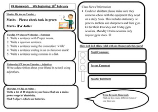 P4 Homework        Wk Beginning: 18th February          Class News/Information
                                                               Could all children please make sure they
Monday Hw due on Tuesday –                                     come to school with the equipment they need
Maths – Please check task in green                             on a daily basis. This includes stationery i.e.
                                                               pencils, rubbers and sharpeners and their gym
Maths HW Jotter                                                kit for their Thursday and Friday gym
                                                               sessions. Monday Drama sessions only
Tuesday HW due on Wednesday – Sentences                        require gym shoes. 
1.   Write a sentence with Proper nouns.
2.   Write a question sentence.
3.   Write a sentence using the connective ‘while’          How well do I think I did with my Homework this week?
4.   Write a sentence ending in an exclamation mark!
                                                                     Pupil Comment:
5.   Write a sentence using commas in a list.


Wednesday HW due on Thursday – Adjectives
                                                                     Parent Comment
Write a description about your friend in school using
adjectives.

                                                                     Teacher Comment


Thursday Hw due on Friday –
Write a list of 10 objects in your house that use a mains
power suppl of electricity.                                                    Extra Rewards Homework
                                                                               Find out how many different types of
Find 5 objects which use batteries.
                                                                               cow there are.
 