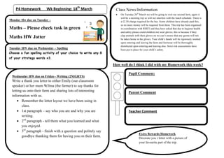 P4 Homework          Wk Beginning: 18th March                  Class News/Information
                                                                      On Tuesday 26th March we will be going to visit our second farm, again it
                                                                      will be a morning trip so will not interfere with the lunch schedule. There is
Monday Hw due on Tuesday –                                            a £2.50 charge required for the bus. Some children have already paid this,
                                                                      so no more money will be required from them. This trip has been organised
Maths – Please check task in green                                    in coordination with RHET and they have asked that due to hygiene health
                                                                      and safety please could children not wear gloves, this is because if they
                                                                      clap animals with their gloves on we can’t ensure that any germs will not
Maths HW Jotter                                                       be taken home in the gloves. Your child’s hands will be rigorously washed
                                                                      upon entering and leaving the farm and footwear will be thoroughly
                                                                      disinfected upon entering and leaving also. Strict risk assessments have
Tuesday HW due on Wednesday – Spelling                                been put in place for your child’s safety.
Choose a fun spelling activity of your choice to write any 8
of your strategy words x3.

                                                                  How well do I think I did with my Homework this week?

                                                                             Pupil Comment:
 Wednesday HW due on Friday– Writing (2NIGHTS)
 Write a thank you letter to either Emily (our classroom
 speaker) or her mum Wilma (the farmer) to say thanks for
 letting us onto their farm and sharing lots of interesting                  Parent Comment
 information with us.
        Remember the letter layout we have been using in
        class.
        1st paragraph – say who you are and why you are                      Teacher Comment
        writing.
        2nd paragraph - tell them what you learned and what
        you enjoyed.
        3rd paragraph - finish with a question and politely say
                                                                                       Extra Rewards Homework
        goodbye thanking them for having you on their farm.                            Decorate you r letter with a picture of
                                                                                       your favourite part of the trip.
 