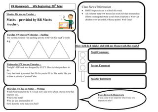P4 Homework Wk Beginning: 20th
May
Monday Hw due on Tuesday –
Maths – provided by BB Maths
teacher.
Tuesday HW due on Wednesday – Spelling
Try out the pyramid- fun spelling activity with 8 of this week’s words
e.g.
Wednesday HW due on Thursday –
Tonight’s HW task was designed by LUCY. Here is what you have to
do....
Lucy has made a personal fact file for you to fill in. She would like you
to draw a picture of yourself also.
Thursday Hw due on Friday – Writing
Watch Newsround or the 6 o’clock news and write about a news story that
interests you.
What is the story?
Why are you interested in it?
How does the story make you feel?
How well do I think I did with my Homework this week?
Pupil Comment:
Parent Comment
Class News/Information
HMIE Inspectors are in school this week.
All children were HW heroes last week for their tremendous
efforts creating their barn scenes from Charlotte’s Web! All
children were awarded 20 house points! Well Done!
Teacher Comment
Extra Rewards Homework
If you could be an inspector what would you
inspect and why?
 