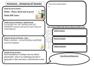 P4 Homework       Wk Beginning: 26th November       Class News/Information

Monday Hw due on Tuesday –

Maths – Please check task in green
Maths HW Jotter


Tuesday Hw due on Wednesday – Spelling Strategy
Use any 3 of your ‘rule’ spelling words in 3
SEPERATE sentences and up-level each using your          How well do I think I did with my Homework this week?
VCOP SKILLS.
                                                                  Pupil Comment:



Wednesday Hw due on Thursday – Topic –
                                                                  Parent Comment
Make a skeleton – cut out the pieces and build
your own skeleton.
                                                                  Teacher Comment


Thursday Hw due on Friday –
Santa has asked you to design a new toy called a
                                                                           Extra Rewards Homework
jaberdoushel – draw it on a blank page and label it
saying what it does, how much it costs and how to work
it.
 