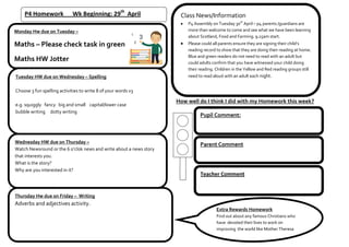 P4 Homework Wk Beginning: 29th
April
Monday Hw due on Tuesday –
Maths – Please check task in green
Maths HW Jotter
Tuesday HW due on Wednesday – Spelling
Choose 3 fun spelling activities to write 8 of your words x3
e.g. squiggly fancy big and small capital/lower case
bubble writing dotty writing
Wednesday HW due on Thursday –
Watch Newsround or the 6 o’clok news and write about a news story
that interests you.
What is the story?
Why are you interested in it?
Thursday Hw due on Friday – Writing
Adverbs and adjectives activity.
How well do I think I did with my Homework this week?
Pupil Comment:
Parent Comment
Class News/Information
P4 Assembly on Tuesday 30th
April – p4 parents /guardians are
more than welcome to come and see what we have been learning
about Scotland, Food and Farming. 9.15am start.
Please could all parents ensure they are signing their child’s
reading record to show that they are doing their reading at home.
Blue and green readers do not need to read with an adult but
could adults confirm that you have witnessed your child doing
their reading. Children in the Yellow and Red reading groups still
need to read aloud with an adult each night.
Teacher Comment
Extra Rewards Homework
Find out about any famous Christians who
have devoted their lives to work on
improving the world like Mother Theresa
 