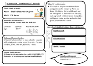 P4 Homework         Wk Beginning: 4th February         Class News/Information
                                                             Well done to Reegan who won the Burns
Monday Hw due on Tuesday –                                   competition and to runners up Aaron and
Maths – Please check task in green                           Katie. All children did incredibly well and I
                                                             am really proud of the whole class for doing
Maths HW Jotter                                              such a great job with their poem. Some of the
                                                             children are on the website performing their
Tuesday HW due on Wednesday –                                poem; feel free to have a look.
Choose 8 of your strategy words and write each:


Lowercase        uppercase       fancy/bubble/dotty       How well do I think I did with my Homework this week?
eight              EIGHT
                                                                   Pupil Comment:



Wednesday HW due on Thursday –
                                                                   Parent Comment
Write instructions on how to make a healthy breakfast
with carbohydrates on the menu. Remember Openers
like First, Next, After that, Secondly, Finally.
                                                                   Teacher Comment


Thursday Hw due on Friday –
Write an Acrostic poem using the word CARBOHYDRATE.
Remember an acrostic goes portrait way on a blank page.                      Extra Rewards Homework
                                                                             Find out the names of the main cities in
                                                                             Scotland or the UK.
 