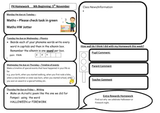 P4 Homework             Wk Beginning: 5th November                    Class News/Information

Monday Hw due on Tuesday –

Maths – Please check task in green
Maths HW Jotter


Tuesday Hw due on Wednesday – Phonics
   Beside each of your phoneme words write every
   word in capitals and then in the elkonin box.                         How well do I think I did with my Homework this week?
   Remember the elkonin is one sound per box.
                                                                                  Pupil Comment:
   pain PAIN                   p    ai    n



Wednesday Hw due on Thursday – Timeline of events
                                                                                  Parent Comment
Make a timeline of special events that have happened in your life so
far.
e.g. your birth, when you started walking, when you first rode a bike,
when a new brother or sister was born, when you started school, when
you won an award or a special holiday etc.
                                                                                  Teacher Comment


Thursday Hw due on Friday – Writing
   Make an Acrostic poem like the one we did for
                                                                                            Extra Rewards Homework
   Pompeii using the word
                                                                                     Find out why we celebrate Halloween or
   HALLOWEEN or FIREWORK                                                             Firework night.
 