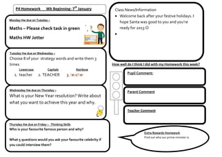 P4 Homework          Wk Beginning: 7th January            Class News/Information
                                                                 Welcome back after your festive holidays. I
Monday Hw due on Tuesday –
                                                                 hope Santa was good to you and you’re
Maths – Please check task in green                               ready for 2013 

Maths HW Jotter


Tuesday Hw due on Wednesday –
Choose 8 of your strategy words and write them 3
times                                                        How well do I think I did with my Homework this week?
      Lowercase           Capitals            Rainbow
   1. teacher       2. TEACHER          3. teacher                    Pupil Comment:



Wednesday Hw due on Thursday –
                                                                      Parent Comment
What is your New Year resolution? Write about
what you want to achieve this year and why.
                                                                      Teacher Comment


Thursday Hw due on Friday – Thinking Skills
Who is your favourite famous person and why?
                                                                                Extra Rewards Homework
                                                                                Find out who our prime minister is.
What 5 questions would you ask your favourite celebrity if
you could interview them?
 