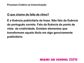 O que chamo de falta de ritmo?
É a fluência publicitária da frase. Não falo da fluência
do português correto. Falo da fluência do ponto de
vista da criatividade. Existem elementos que
transformam aquele título em algo genuinamente
publicitário.
Processo Criativo na Comunicação
 