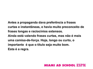 Antes a propaganda dava preferência a frases
curtas e instantâneas, e havia muito preconceito de
frases longas e raciocínios extensos.
Ainda está valendo frases curtas, mas não é mais
uma camisa-de-força. Hoje, longo ou curto, o
importante é que o título seja muito bom.
Esta é a regra.
 
