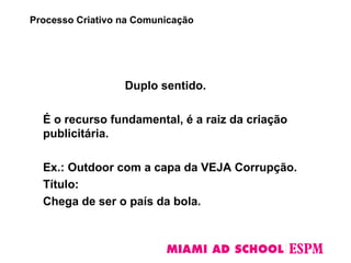 Duplo sentido.
É o recurso fundamental, é a raiz da criação
publicitária.
Ex.: Outdoor com a capa da VEJA Corrupção.
Título:
Chega de ser o país da bola.
Processo Criativo na Comunicação
 