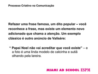 Refazer uma frase famosa, um dito popular – você
reconhece a frase, mas existe um elemento novo
adicionado que chama a atenção. Um exemplo
clássico é outro anúncio de Valisère:
“ Papai Noel não vai acreditar que você existe” – e
a foto é uma linda modelo de calcinha e sutiã
olhando pela lareira.
Processo Criativo na Comunicação
 