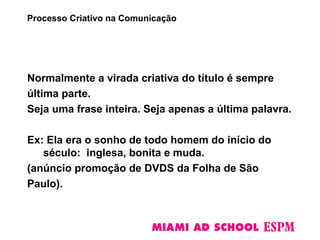 Normalmente a virada criativa do título é sempre
última parte.
Seja uma frase inteira. Seja apenas a última palavra.
Ex: Ela era o sonho de todo homem do início do
século: inglesa, bonita e muda.
(anúncio promoção de DVDS da Folha de São
Paulo).
Processo Criativo na Comunicação
 