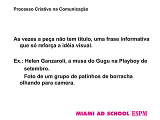 As vezes a peça não tem título, uma frase informativa
que só reforça a idéia visual.
Ex.: Helen Ganzaroli, a musa do Gugu na Playboy de
setembro.
Foto de um grupo de patinhos de borracha
olhando para camera.
Processo Criativo na Comunicação
 