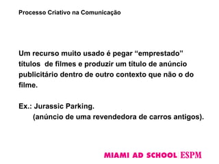 Um recurso muito usado é pegar “emprestado”
títulos de filmes e produzir um título de anúncio
publicitário dentro de outro contexto que não o do
filme.
Ex.: Jurassic Parking.
(anúncio de uma revendedora de carros antigos).
Processo Criativo na Comunicação
 