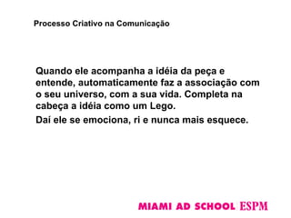 Quando ele acompanha a idéia da peça e
entende, automaticamente faz a associação com
o seu universo, com a sua vida. Completa na
cabeça a idéia como um Lego.
Daí ele se emociona, ri e nunca mais esquece.
Processo Criativo na Comunicação
 