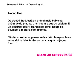 Trocadilhos
Os trocadilhos, estão no nível mais baixo da
pirâmide de piadas. Uns amam e outros odeiam. É
um recurso pobre. Raros são bons. Doem os
ouvidos, a maioria são infames.
Não tem problema pensar neles. Não tem problema
escrevê-los. Mas tenha certeza de que os jogou
fora.
Processo Criativo na Comunicação
 