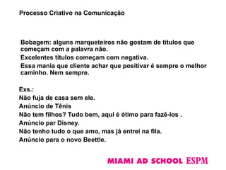 Bobagem: alguns marqueteiros não gostam de títulos que
começam com a palavra não.
Excelentes títulos começam com negativa.
Essa mania que cliente achar que positivar é sempre o melhor
caminho. Nem sempre.
Exs.:
Não fuja de casa sem ele.
Anúncio de Tênis
Não tem filhos? Tudo bem, aqui é ótimo para fazê-los .
Anúncio par Disney.
Não tenho tudo o que amo, mas já entrei na fila.
Anúncio para o novo Beettle.
Processo Criativo na Comunicação
 