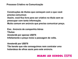 Construções de títulos que começam com o que você
precisa comunicar.
Assim, você fica livre para ser criativo no título sem se
preocupar com tanta informação.
Muito comum em anúncio que precisa comunicar preço.
Exs.: Anúncio de companhia Aérea
Títulos:
Amsterdã por apenas U$876
Infelizmente o preço inclui a passagem de volta.
Amsterdã por U$876
Tão barato que não conseguimos nem contratar uma
holandesa de olhos azuis para este anúncio.
Processo Criativo na Comunicação
 