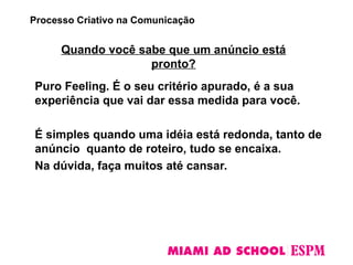 Quando você sabe que um anúncio está
pronto?
Puro Feeling. É o seu critério apurado, é a sua
experiência que vai dar essa medida para você.
É simples quando uma idéia está redonda, tanto de
anúncio quanto de roteiro, tudo se encaixa.
Na dúvida, faça muitos até cansar.
Processo Criativo na Comunicação
 