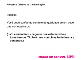 Toshiba:
Você pode confiar no controle de qualidade de um povo
que come peixe cru.
( isto é raciocínio - pegou o que está na vida e
transformou. Título é uma combinação de forma e
conteúdo.)
Processo Criativo na Comunicação
 