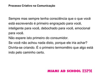 Sempre mas sempre tenha consciência que o que você
está escrevendo é primeiro engraçado para você,
inteligente para você, debochado para você, emocional
para você.
Não espere isto primeiro do consumidor.
Se você não achou nada disto, porque ele iria achar?
Divirta-se criando. É o primeiro termomêtro que algo está
indo pelo caminho certo.
Processo Criativo na Comunicação
 