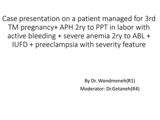 Case presentation on a patient managed for 3rd
TM pregnancy+ APH 2ry to PPT in labor with
active bleeding + severe anemia 2ry to ABL +
IUFD + preeclampsia with severity feature
By Dr. Wondmeneh(R1)
Moderator: Dr.Getaneh(R4)
 