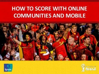 HOW TO SCORE WITH ONLINE 
COMMUNITIES AND MOBILE 
 