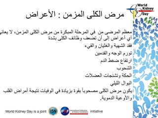 ‫المزمن‬ ‫الكلى‬ ‫مرض‬:‫األعراض‬
‫يعاني‬ ‫ال‬ ،‫المزمن‬ ‫الكلى‬ ‫مرض‬ ‫من‬ ‫المبكرة‬ ‫المرحلة‬ ‫في‬ ‫من‬ ‫المرضى‬ ‫معظم‬
‫بشدة‬ ‫الكلى‬ ‫وظائف‬ ‫تضعف‬ ‫أن‬ ‫إلى‬ ‫أعراض‬ ‫أي‬
‫والقيء‬ ‫والغثيان‬ ‫الشهية‬ ‫فقد‬
‫والقدمين‬ ‫الوجه‬ ‫تورم‬
‫الدم‬ ‫ضغط‬ ‫ارتفاع‬
‫الشحوب‬
‫العضالت‬ ‫وتشنجات‬ ‫الحكة‬
‫الليلي‬ ‫البوال‬
‫القلب‬ ‫أمراض‬ ‫نتيجة‬ ‫الوفيات‬ ‫في‬ ‫بزيادة‬ ‫بقوة‬ ً‫ا‬‫مصحوب‬ ‫الكلى‬ ‫مرض‬ ‫يكون‬
‫الدموية‬ ‫واألوعية‬.
 
