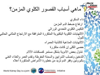 ‫المزمن؟‬ ‫الكلوي‬ ‫القصور‬ ‫أسباب‬ ‫ماهي‬
‫السكري‬ ‫داء‬
‫المزمن‬ ‫الدم‬ ‫ضغط‬ ‫ارتفاع‬
‫الوراثي‬ ‫التعددي‬ ‫الكلوي‬ ‫التكيس‬
‫المثاني‬ ‫االرتجاع‬ ‫مع‬ ‫المترافقة‬ ‫المتكررة‬ ‫البكتيرية‬ ‫الكلوية‬ ‫االلتهابات‬‫الح‬‫البي‬
‫للبول‬
‫الحمراء‬ ‫كالذئبة‬ ‫المناعية‬ ‫االلتهابات‬
‫متكررة‬ ‫كانت‬ ‫إن‬ ‫الكلى‬ ‫حصى‬
‫كمسكنات‬ ‫مستمر‬ ‫بشكل‬ ‫األدوية‬ ‫بعض‬ ‫تناول‬‫األالم‬
‫الغني‬ ‫والغذاء‬ ‫العمر‬ ‫وتقدم‬ ‫المفرطة‬ ‫والسمنة‬ ‫الشرايين‬ ‫وتصلب‬ ‫التدخين‬
‫أعاله‬ ‫المذكورة‬ ‫األمراض‬ ‫خطورة‬ ‫من‬ ‫تزيد‬ ‫الدم‬ ‫وفقر‬ ‫بالبروتين‬
 